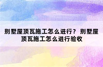 别墅屋顶瓦施工怎么进行？ 别墅屋顶瓦施工怎么进行验收